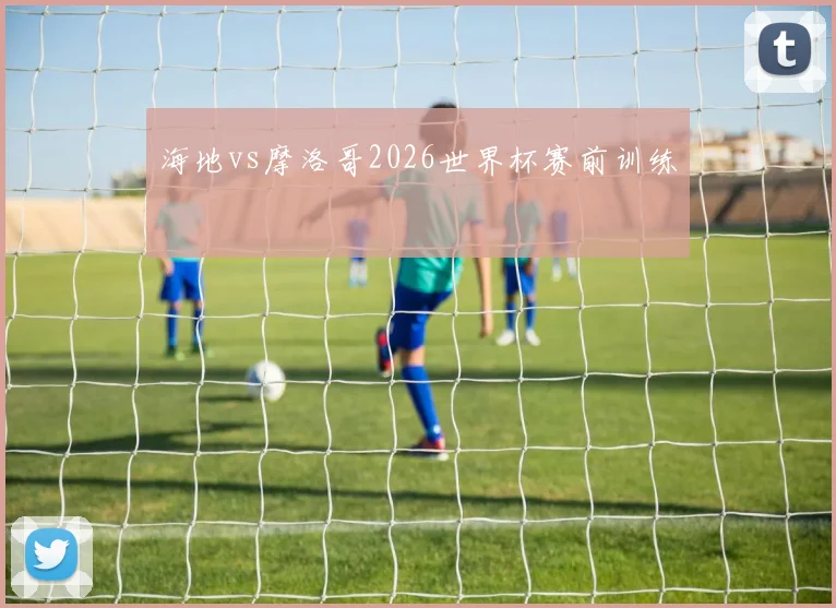 海地vs摩洛哥2026世界杯赛前训练