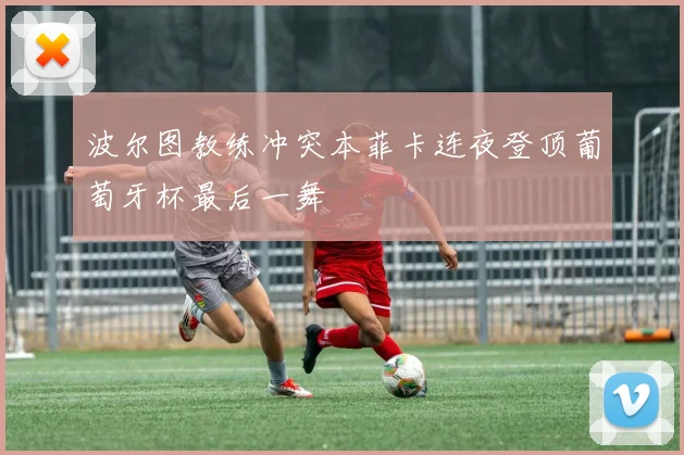 波尔图教练冲突本菲卡连夜登顶葡萄牙杯最后一舞