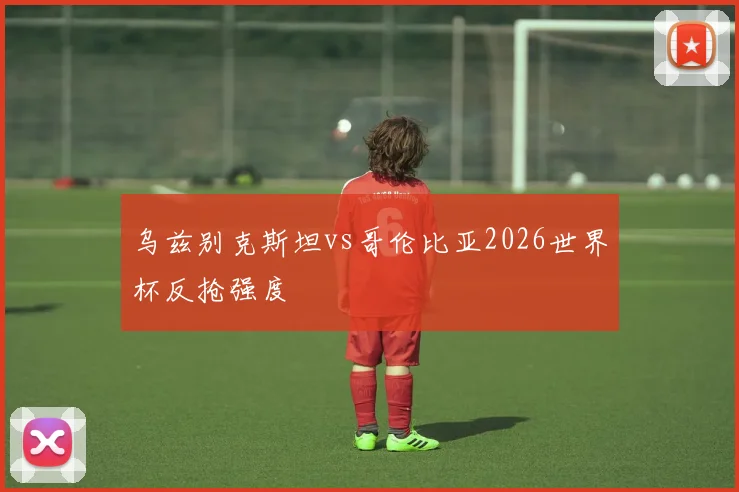 乌兹别克斯坦vs哥伦比亚2026世界杯反抢强度
