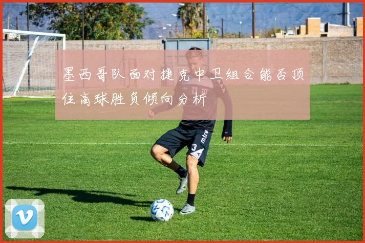 墨西哥队面对捷克中卫组合能否顶住高球胜负倾向分析
