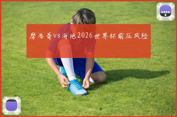 摩洛哥vs海地2026世界杯前压风险