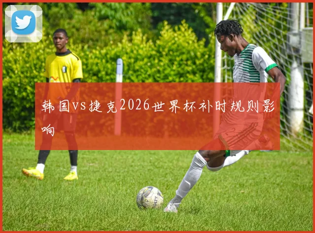 韩国vs捷克2026世界杯补时规则影响