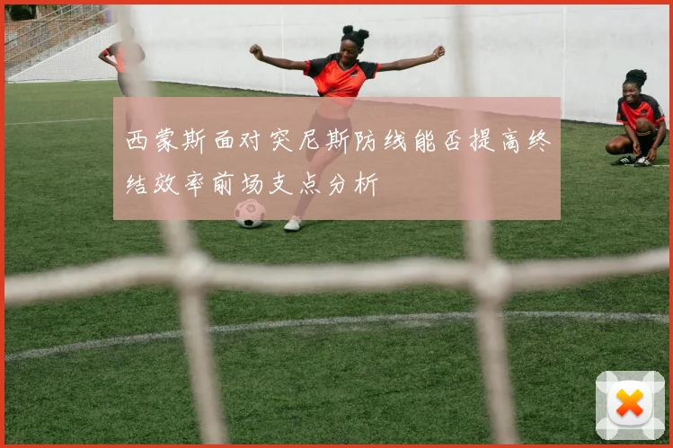 西蒙斯面对突尼斯防线能否提高终结效率前场支点分析