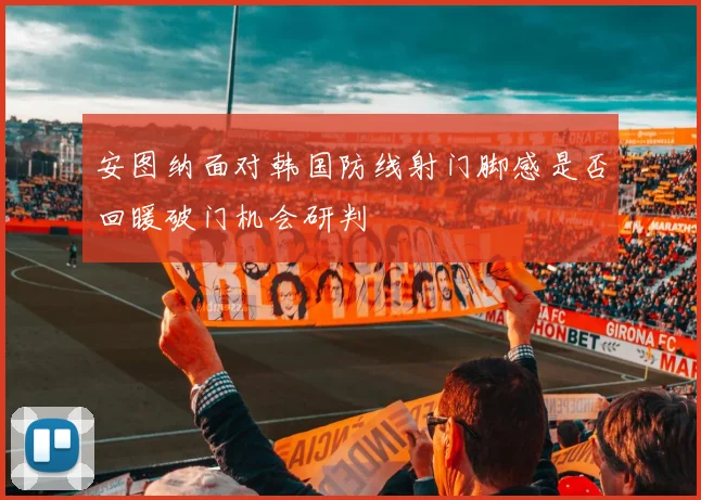 安图纳面对韩国防线射门脚感是否回暖破门机会研判