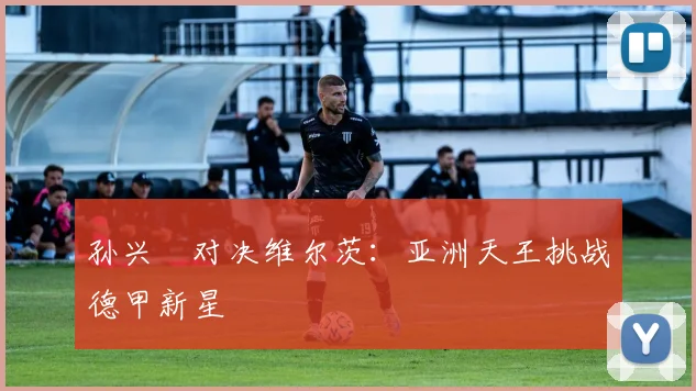 孙兴慜对决维尔茨：亚洲天王挑战德甲新星