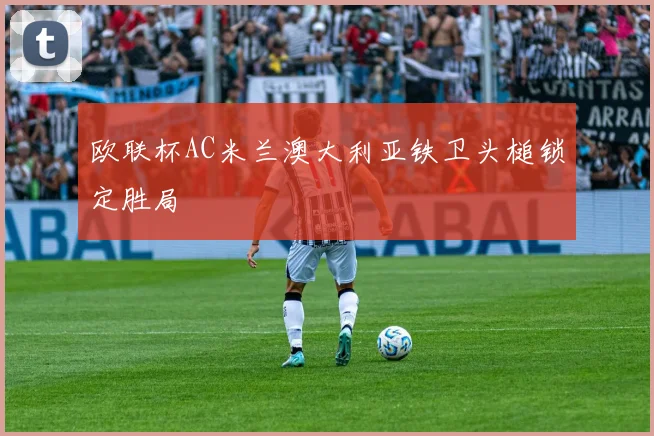 欧联杯AC米兰澳大利亚铁卫头槌锁定胜局