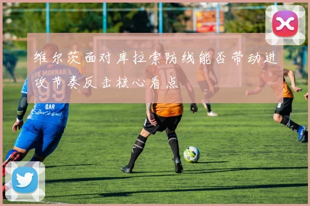 维尔茨面对库拉索防线能否带动进攻节奏反击核心看点