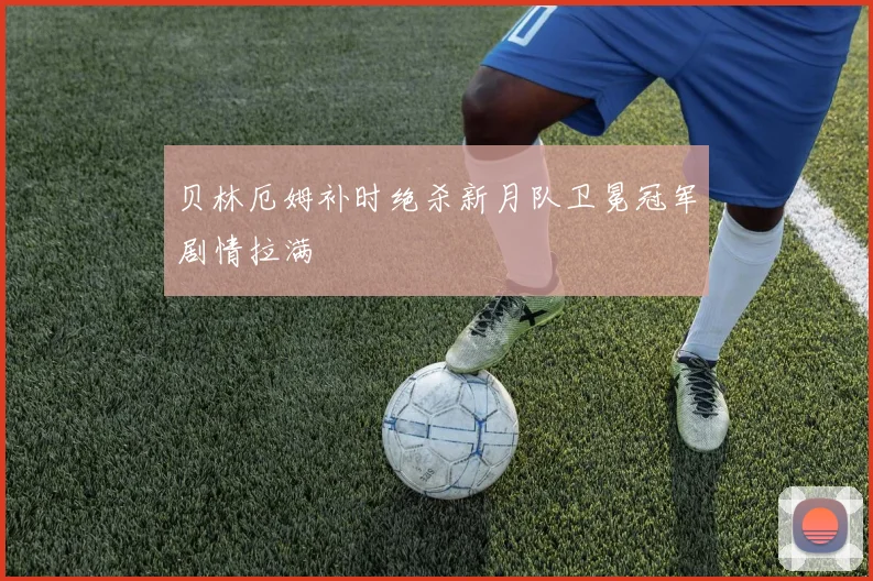 贝林厄姆补时绝杀新月队卫冕冠军剧情拉满