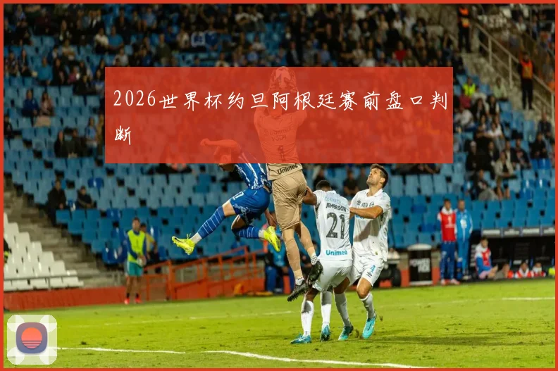 2026世界杯约旦阿根廷赛前盘口判断