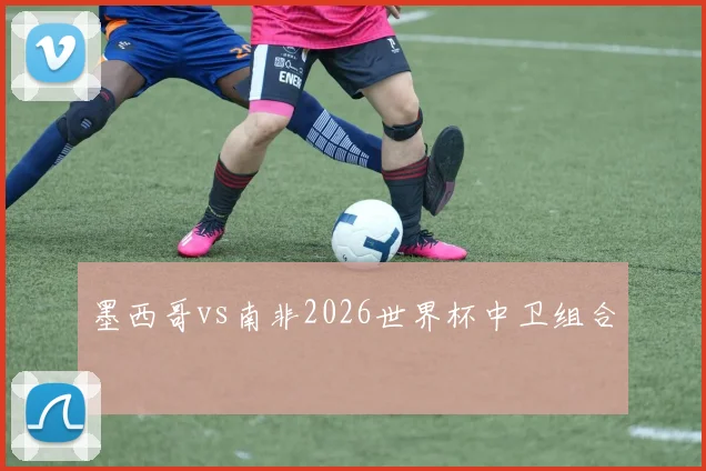 墨西哥vs南非2026世界杯中卫组合