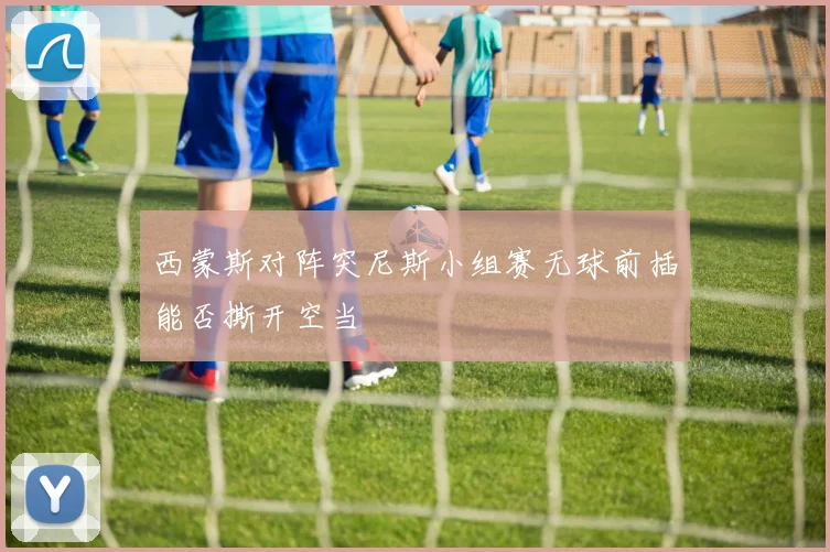 西蒙斯对阵突尼斯小组赛无球前插能否撕开空当