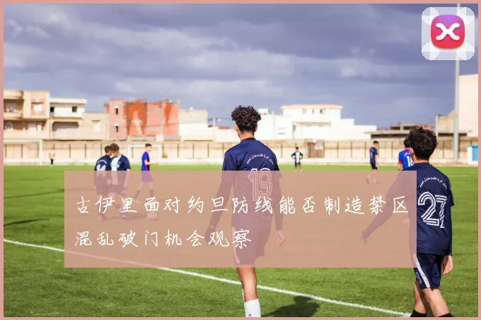古伊里面对约旦防线能否制造禁区混乱破门机会观察