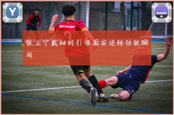 张玉宁戴袖标引领国安逆转劲敌瞬间