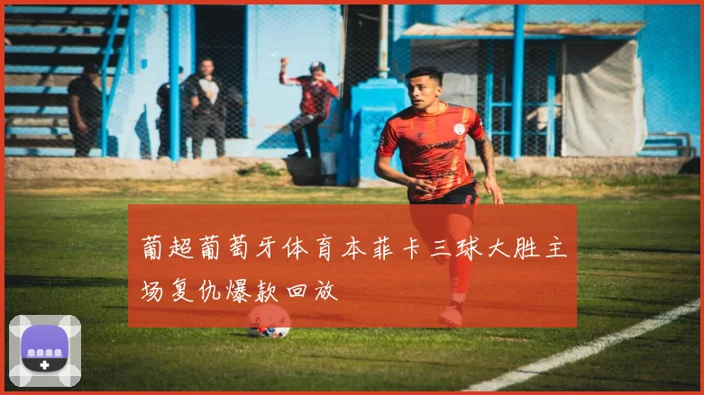 葡超葡萄牙体育本菲卡三球大胜主场复仇爆款回放