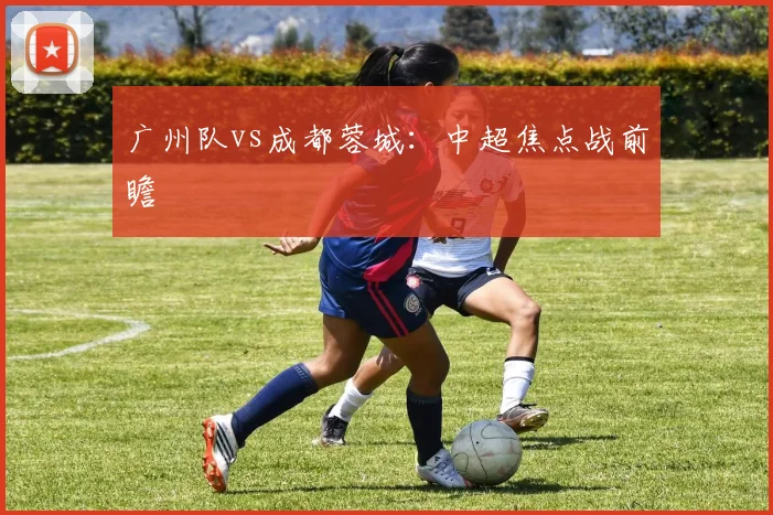 广州队vs成都蓉城：中超焦点战前瞻
