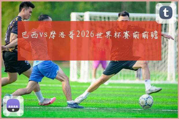 巴西vs摩洛哥2026世界杯赛前前瞻