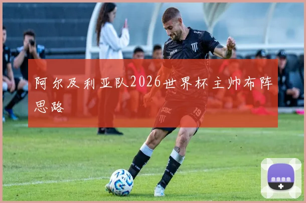 阿尔及利亚队2026世界杯主帅布阵思路