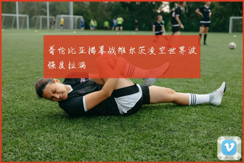 哥伦比亚揭幕战维尔茨凌空世界波强度拉满