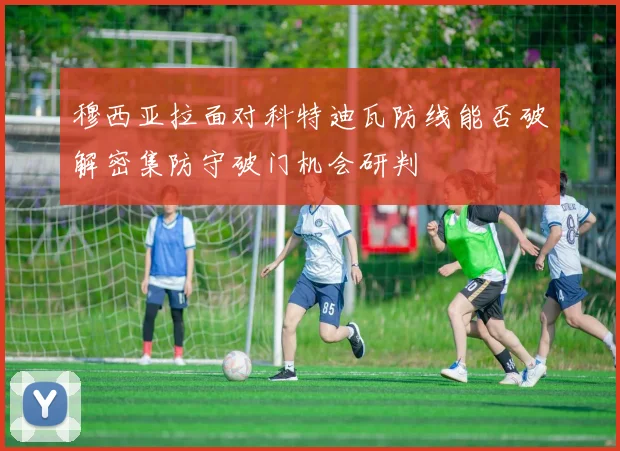 穆西亚拉面对科特迪瓦防线能否破解密集防守破门机会研判