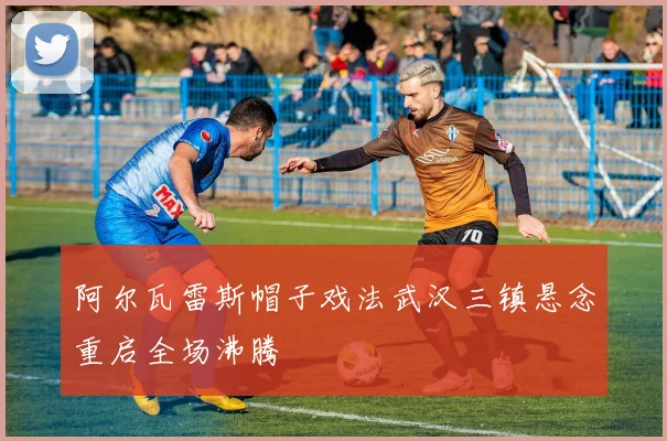 阿尔瓦雷斯帽子戏法武汉三镇悬念重启全场沸腾
