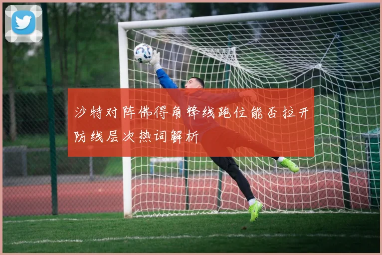 沙特对阵佛得角锋线跑位能否拉开防线层次热词解析