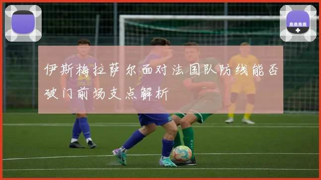 伊斯梅拉萨尔面对法国队防线能否破门前场支点解析
