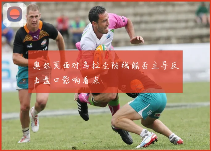 奥尔莫面对乌拉圭防线能否主导反击盘口影响看点