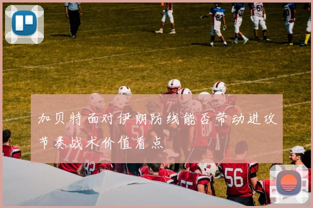 加贝特面对伊朗防线能否带动进攻节奏战术价值看点