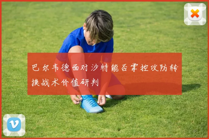 巴尔韦德面对沙特能否掌控攻防转换战术价值研判