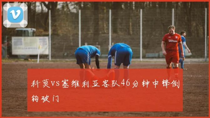 科莫vs塞维利亚客队46分钟中锋倒钩破门