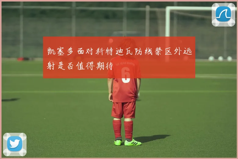 凯塞多面对科特迪瓦防线禁区外远射是否值得期待
