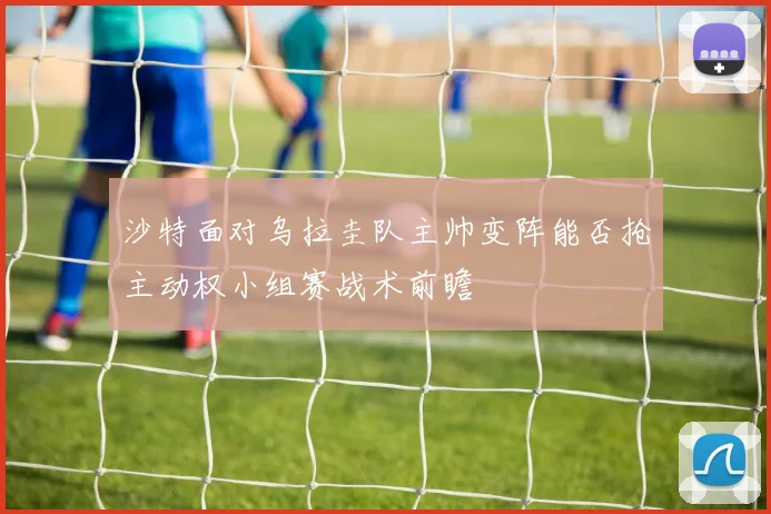 沙特面对乌拉圭队主帅变阵能否抢主动权小组赛战术前瞻