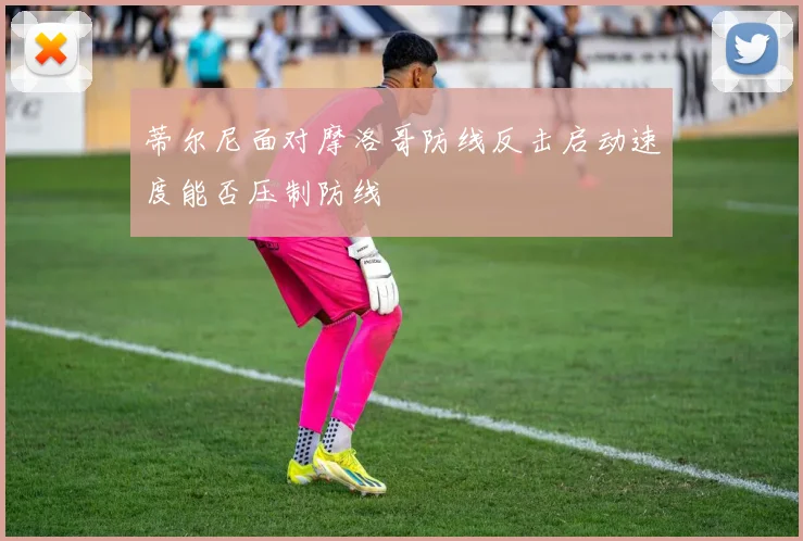 蒂尔尼面对摩洛哥防线反击启动速度能否压制防线