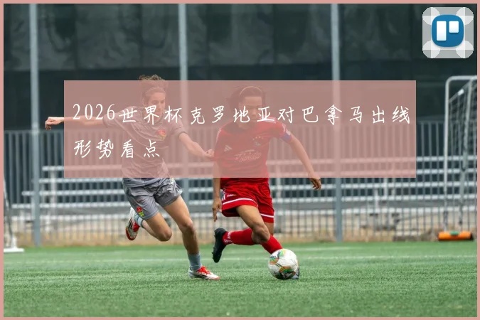 2026世界杯克罗地亚对巴拿马出线形势看点