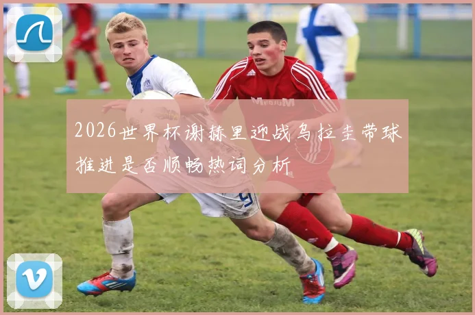 2026世界杯谢赫里迎战乌拉圭带球推进是否顺畅热词分析