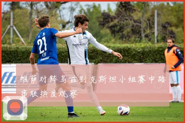 维萨对阵乌兹别克斯坦小组赛中路串联热度观察
