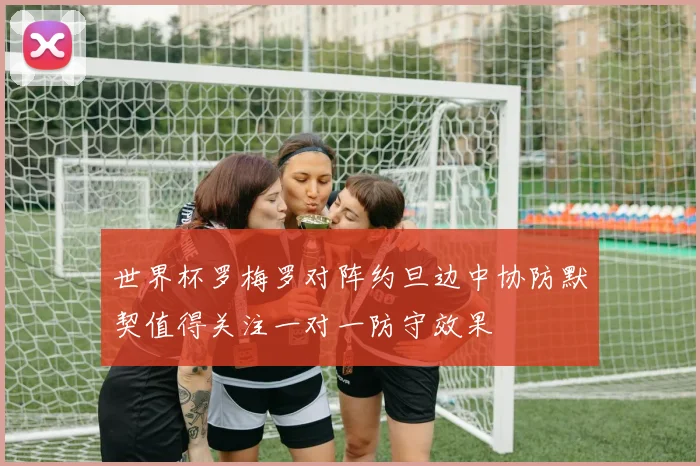 世界杯罗梅罗对阵约旦边中协防默契值得关注一对一防守效果
