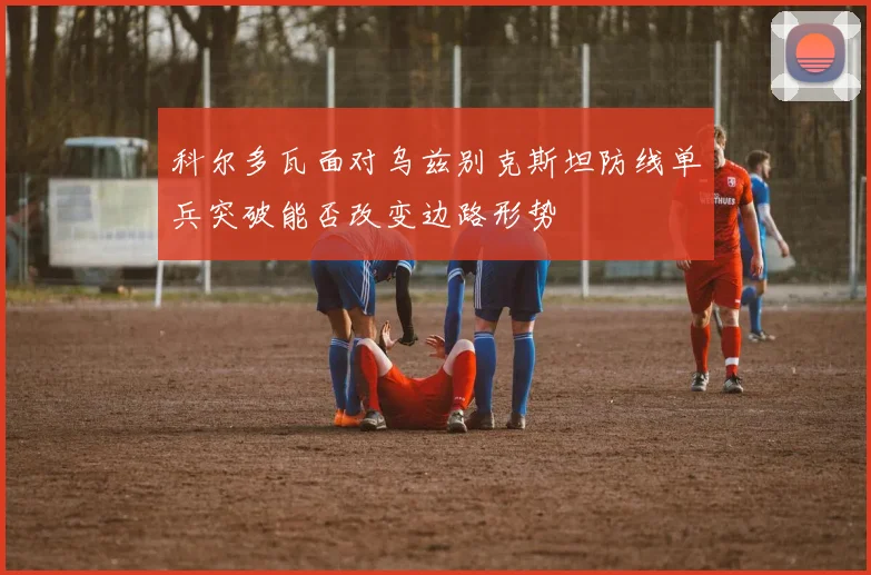 科尔多瓦面对乌兹别克斯坦防线单兵突破能否改变边路形势