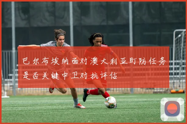 巴尔布埃纳面对澳大利亚盯防任务是否关键中卫对抗评估