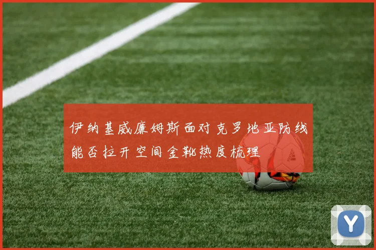 伊纳基威廉姆斯面对克罗地亚防线能否拉开空间金靴热度梳理