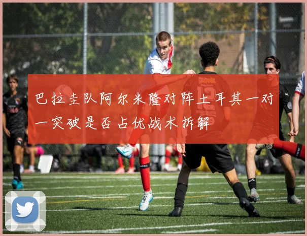 巴拉圭队阿尔米隆对阵土耳其一对一突破是否占优战术拆解