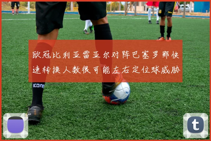 欧冠比利亚雷亚尔对阵巴塞罗那快速转换人数很可能左右定位球威胁