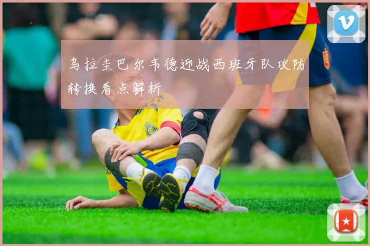 乌拉圭巴尔韦德迎战西班牙队攻防转换看点解析