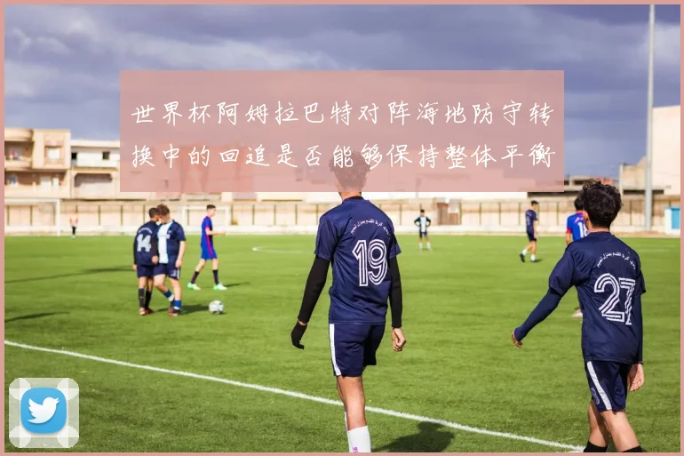 世界杯阿姆拉巴特对阵海地防守转换中的回追是否能够保持整体平衡