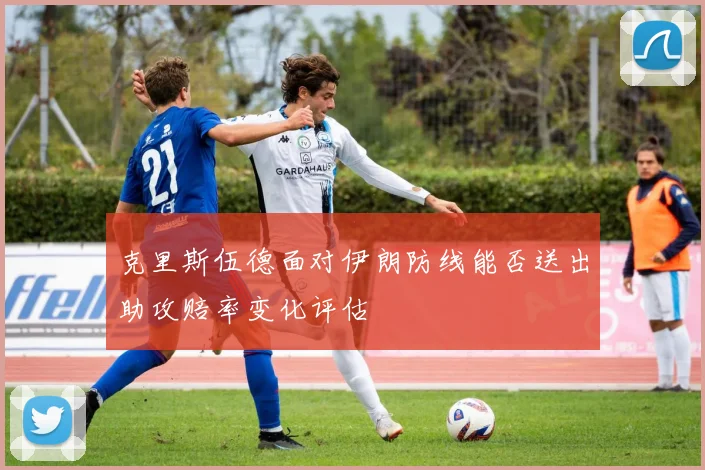克里斯伍德面对伊朗防线能否送出助攻赔率变化评估